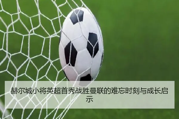 赫尔城小将英超首秀战胜曼联的难忘时刻与成长启示（Morgan Sport）